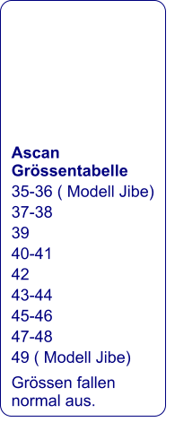 Ascan Grössentabelle 35-36 ( Modell Jibe) 37-38 39 40-41 42 43-44 45-46 47-48 49 ( Modell Jibe) Grössen fallen normal aus.