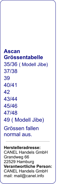 Ascan Grössentabelle 35/36 ( Modell Jibe) 37/38 39 40/41 42 43/44 45/46 47/48 49 ( Modell Jibe) Grössen fallen normal aus.  Herstelleradresse: CANEL Handels GmbH Grandweg 66   22529 Hamburg Verantwortliche Person: CANEL Handels GmbH mail: mail@canel.info