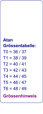 Atan Grössentabelle: T0 = 36 / 37 T1 = 38 / 39 T2 = 40 / 41 T3 = 42 / 43 T4 = 44 / 45 T5 = 46 / 47 T6 = 48 / 49 Grössenhinweis
