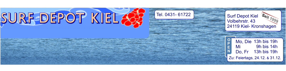 Tel. 0431- 61722   Surf Depot Kiel Volbehrstr. 43 24119 Kiel- Kronshagen    Seit 1999 13h bis 19h   9h bis 14h 13h bis 19h  Zu: Feiertags, 24.12. & 31.12.  Mo, Die  Mi            Do, Fr  O P E N