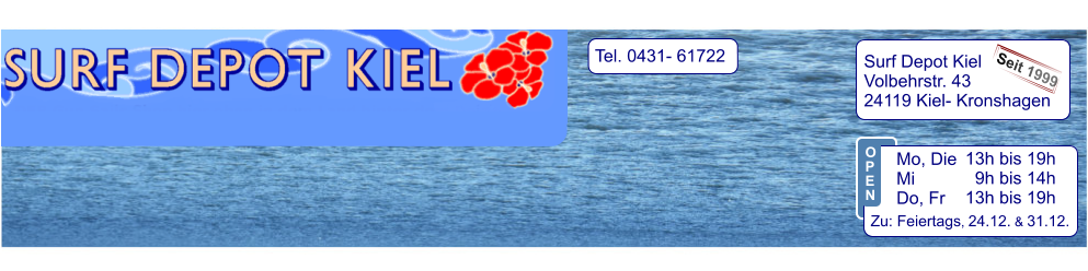 Tel. 0431- 61722   Surf Depot Kiel Volbehrstr. 43 24119 Kiel- Kronshagen    Seit 1999 13h bis 19h   9h bis 14h 13h bis 19h  Zu: Feiertags, 24.12. & 31.12.  Mo, Die  Mi            Do, Fr  O P E N