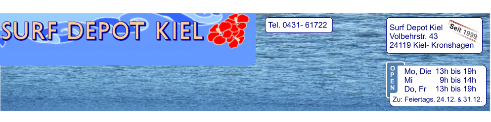 Tel. 0431- 61722   Surf Depot Kiel Volbehrstr. 43 24119 Kiel- Kronshagen    Seit 1999 13h bis 19h   9h bis 14h 13h bis 19h  Zu: Feiertags, 24.12. & 31.12.  Mo, Die  Mi            Do, Fr  O P E N