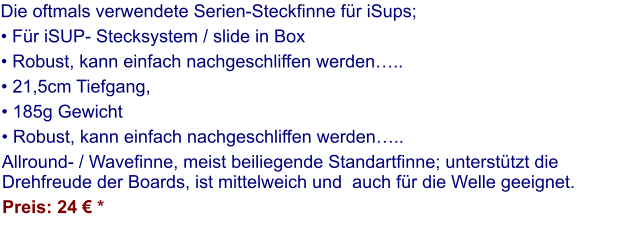 Die oftmals verwendete Serien-Steckfinne für iSups;  • Für iSUP- Stecksystem / slide in Box  • Robust, kann einfach nachgeschliffen werden….. • 21,5cm Tiefgang,  • 185g Gewicht • Robust, kann einfach nachgeschliffen werden….. Allround- / Wavefinne, meist beiliegende Standartfinne; unterstützt die Drehfreude der Boards, ist mittelweich und  auch für die Welle geeignet. Preis: 24 € *