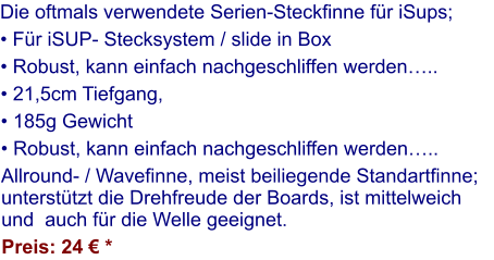 Die oftmals verwendete Serien-Steckfinne für iSups;  • Für iSUP- Stecksystem / slide in Box  • Robust, kann einfach nachgeschliffen werden….. • 21,5cm Tiefgang,  • 185g Gewicht • Robust, kann einfach nachgeschliffen werden….. Allround- / Wavefinne, meist beiliegende Standartfinne; unterstützt die Drehfreude der Boards, ist mittelweich und  auch für die Welle geeignet. Preis: 24 € *