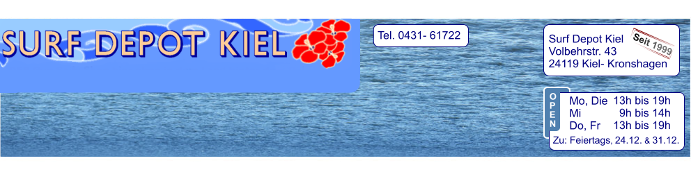 Tel. 0431- 61722   Surf Depot Kiel Volbehrstr. 43 24119 Kiel- Kronshagen    Seit 1999 13h bis 19h   9h bis 14h 13h bis 19h  Zu: Feiertags, 24.12. & 31.12.  Mo, Die  Mi            Do, Fr  O P E N