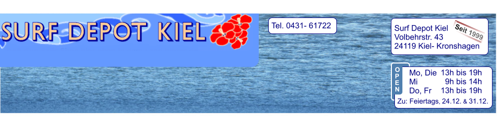 Tel. 0431- 61722   Surf Depot Kiel Volbehrstr. 43 24119 Kiel- Kronshagen    Seit 1999 13h bis 19h   9h bis 14h 13h bis 19h  Zu: Feiertags, 24.12. & 31.12.  Mo, Die  Mi            Do, Fr  O P E N