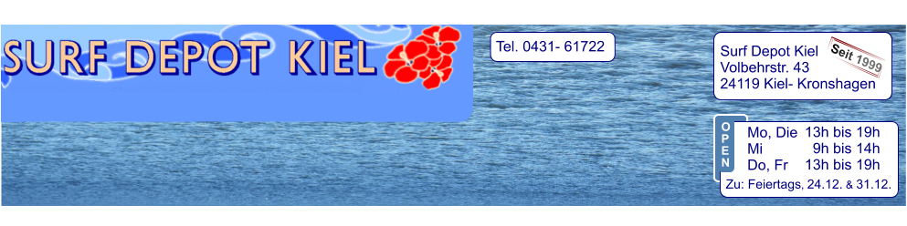 Tel. 0431- 61722   Surf Depot Kiel Volbehrstr. 43 24119 Kiel- Kronshagen    Seit 1999 13h bis 19h   9h bis 14h 13h bis 19h  Zu: Feiertags, 24.12. & 31.12.  Mo, Die  Mi            Do, Fr  O P E N